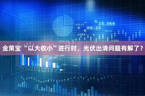 金策宝 “以大收小”进行时，光伏出清问题有解了？