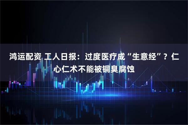 鸿运配资 工人日报:过度医疗成“生意经”?仁心仁术不能被铜臭腐蚀