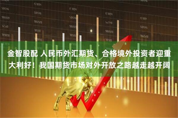 金智股配 人民币外汇期货、合格境外投资者迎重大利好！我国期货市场对外开放之路越走越开阔