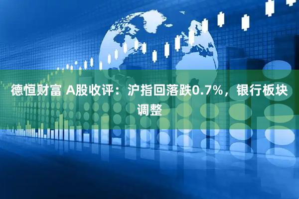 德恒财富 A股收评：沪指回落跌0.7%，银行板块调整