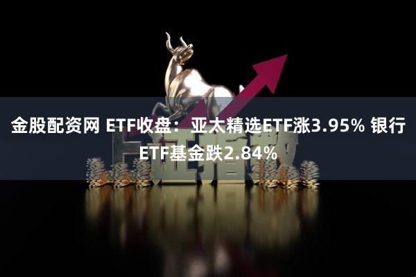 金股配资网 ETF收盘：亚太精选ETF涨3.95% 银行ETF基金跌2.84%