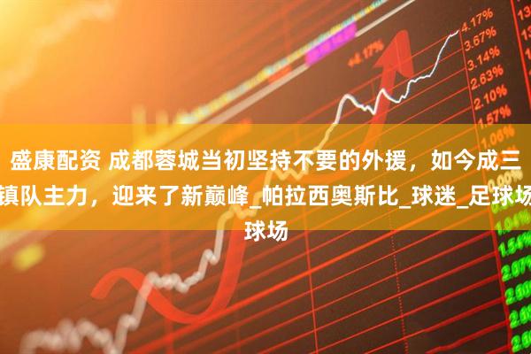 盛康配资 成都蓉城当初坚持不要的外援，如今成三镇队主力，迎来了新巅峰_帕拉西奥斯比_球迷_足球场