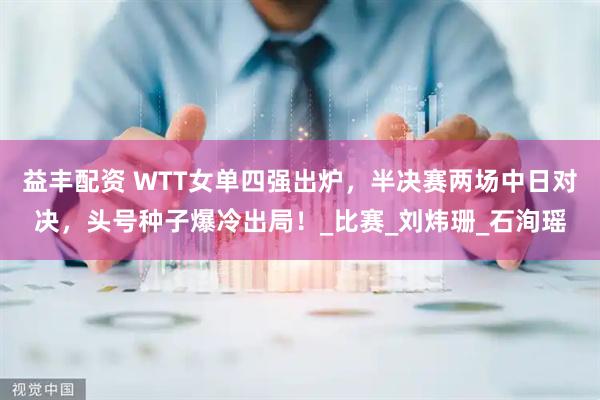 益丰配资 WTT女单四强出炉，半决赛两场中日对决，头号种子爆冷出局！_比赛_刘炜珊_石洵瑶