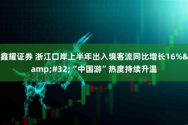 鑫耀证券 浙江口岸上半年出入境客流同比增长16% “中国游”热度持续升温