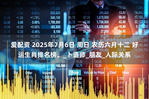 爱配资 2025年7月6日 周日 农历六月十二 好运生肖排名榜。_卜语师_朋友_人际关系