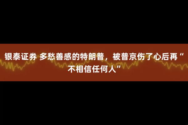 银泰证券 多愁善感的特朗普，被普京伤了心后再“不相信任何人”
