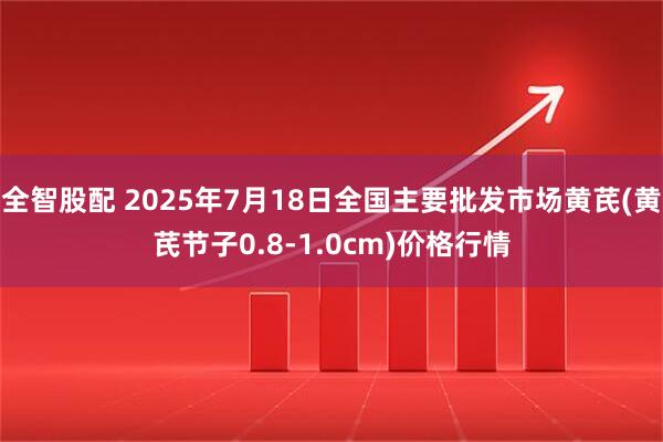 全智股配 2025年7月18日全国主要批发市场黄芪(黄芪节子0.8-1.0cm)价格行情
