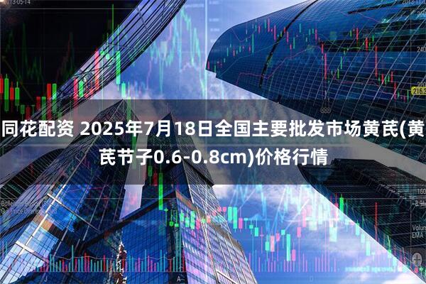 同花配资 2025年7月18日全国主要批发市场黄芪(黄芪节子0.6-0.8cm)价格行情