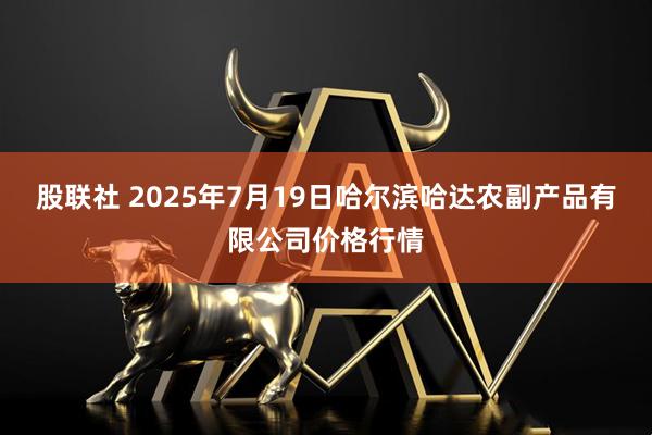 股联社 2025年7月19日哈尔滨哈达农副产品有限公司价格行情