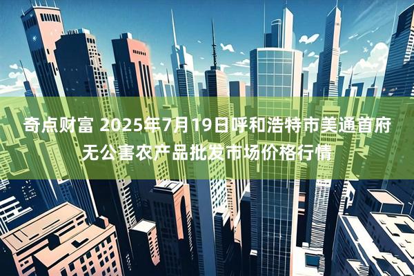 奇点财富 2025年7月19日呼和浩特市美通首府无公害农产品批发市场价格行情
