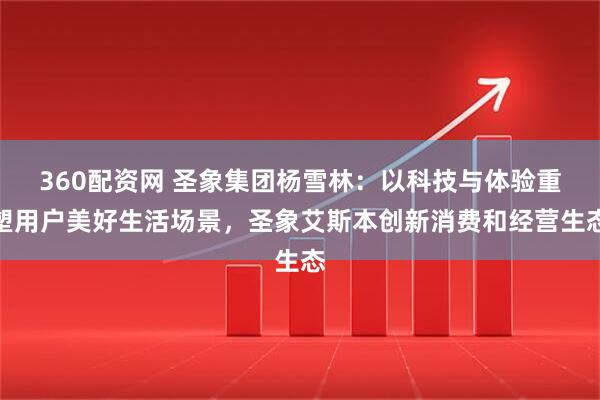 360配资网 圣象集团杨雪林：以科技与体验重塑用户美好生活场景，圣象艾斯本创新消费和经营生态