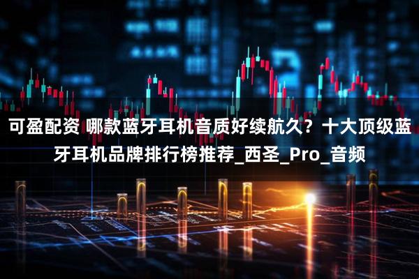 可盈配资 哪款蓝牙耳机音质好续航久？十大顶级蓝牙耳机品牌排行榜推荐_西圣_Pro_音频