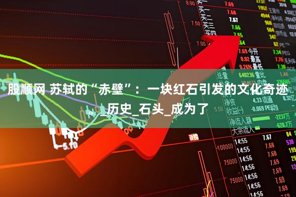 股顺网 苏轼的“赤壁”：一块红石引发的文化奇迹。_历史_石头_成为了