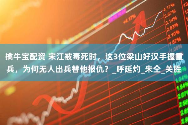 擒牛宝配资 宋江被毒死时，这3位梁山好汉手握重兵，为何无人出兵替他报仇？_呼延灼_朱仝_关胜