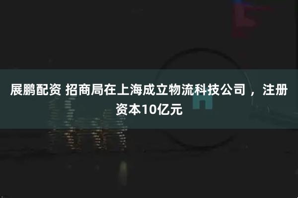 展鹏配资 招商局在上海成立物流科技公司 ，注册资本10亿元