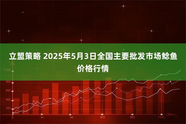 立盟策略 2025年5月3日全国主要批发市场鲶鱼价格行情