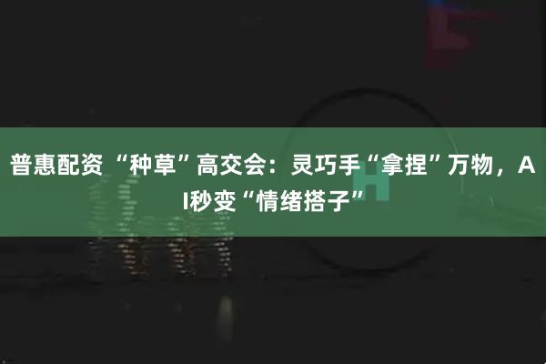 普惠配资 “种草”高交会：灵巧手“拿捏”万物，AI秒变“情绪搭子”