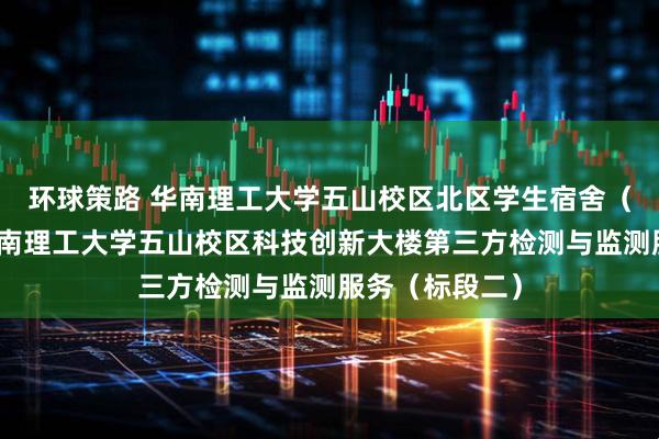 环球策路 华南理工大学五山校区北区学生宿舍（新北五）、华南理工大学五山校区科技创新大楼第三方检测与监测服务（标段二）