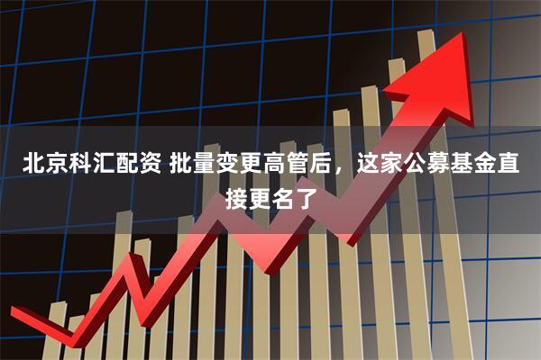 北京科汇配资 批量变更高管后，这家公募基金直接更名了