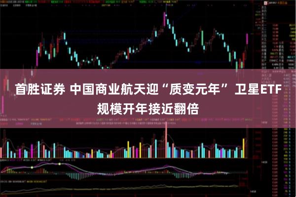 首胜证券 中国商业航天迎“质变元年” 卫星ETF规模开年接近翻倍